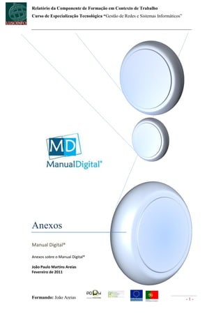 Relatório da Componente de Formação em Contexto de Trabalho
Curso de Especialização Tecnológica “Gestão de Redes e Sistemas Informáticos”




Anexos
Manual Digital®

Anexos sobre o Manual Digital®

João Paulo Martins Areias
Fevereiro de 2011




Formando: João Areias                                                           -1-
 