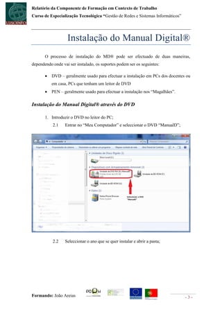 Relatório da Componente de Formação em Contexto de Trabalho
Curso de Especialização Tecnológica “Gestão de Redes e Sistemas Informáticos”




                   Instalação do Manual Digital®
       O processo de instalação do MD® pode ser efectuado de duas maneiras,
dependendo onde vai ser instalado, os suportes podem ser os seguintes:

          DVD – geralmente usado para efectuar a instalação em PCs dos docentes ou
           em casa, PCs que tenham um leitor de DVD
          PEN – geralmente usado para efectuar a instalação nos “Magalhães”.

Instalação do Manual Digital® através do DVD

       1. Introduzir o DVD no leitor do PC;
           2.1    Entrar no “Meu Computador” e seleccionar o DVD “ManualD”;




           2.2    Seleccionar o ano que se quer instalar e abrir a pasta;




Formando: João Areias                                                           -3-
 