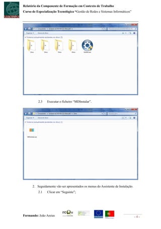 Relatório da Componente de Formação em Contexto de Trabalho
Curso de Especialização Tecnológica “Gestão de Redes e Sistemas Informáticos”




          2.3    Executar o ficheiro “MDInstalar”.




      2. Seguidamente vão ser apresentados os menus do Assistente de Instalação.
          2.1    Clicar em “Seguinte”;




Formando: João Areias                                                              -4-
 