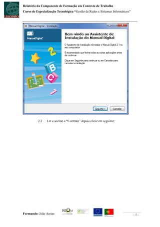 Relatório da Componente de Formação em Contexto de Trabalho
Curso de Especialização Tecnológica “Gestão de Redes e Sistemas Informáticos”




          2.2    Ler e aceitar o “Contrato” depois clicar em seguinte;




Formando: João Areias                                                           -5-
 