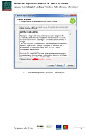 Relatório da Componente de Formação em Contexto de Trabalho
Curso de Especialização Tecnológica “Gestão de Redes e Sistemas Informáticos”




          2.3    Clicar em seguinte no quadro da “Informação";




Formando: João Areias                                                           -6-
 