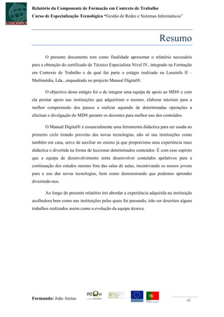 Relatório da Componente de Formação em Contexto de Trabalho
Curso de Especialização Tecnológica “Gestão de Redes e Sistemas Informáticos”




                                                                      Resumo
       O presente documento tem como finalidade apresentar o relatório necessário
para a obtenção do certificado de Técnico Especialista Nível IV, integrado na Formação
em Contexto de Trabalho e da qual faz parte o estágio realizado na Lusoinfo II –
Multimédia, Lda., enquadrado no projecto Manual Digital®.

       O objectivo deste estágio foi o de integrar uma equipa de apoio ao MD® e com
ela prestar apoio nas instituições que adquiriram o mesmo, elaborar tutoriais para a
melhor compreensão dos passos a realizar aquando de determinadas operações a
efectuar e divulgação do MD® perante os docentes para melhor uso dos conteúdos.

       O Manual Digital® é essencialmente uma ferramenta didáctica para ser usada no
primeiro ciclo tirando proveito das novas tecnologias, não só nas instituições como
também em casa, serve de auxiliar no ensino já que proporciona uma experiência mais
didáctica e divertida na forma de leccionar determinados conteúdos. É com esse espírito
que a equipa de desenvolvimento tenta desenvolver conteúdos apelativos para a
continuação dos estudos mesmo fora das salas de aulas, incentivando os nossos jovens
para o uso das novas tecnologias, bem como demonstrando que podemos aprender
divertindo-nos.

       Ao longo do presente relatório irei abordar a experiência adquirida na instituição
acolhedora bem como nas instituições pelas quais fui passando, irão ser descritos alguns
trabalhos realizados assim como a evolução da equipa técnica.




Formando: João Areias                                                                 iii
 