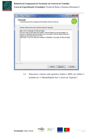 Relatório da Componente de Formação em Contexto de Trabalho
Curso de Especialização Tecnológica “Gestão de Redes e Sistemas Informáticos”




          2.4    Seleccionar o destino onde queremos instalar o MD®, por defeito é
                 instalado em “c:ManualDigital1Ano” e clicar em “Seguinte”;




Formando: João Areias                                                           -7-
 