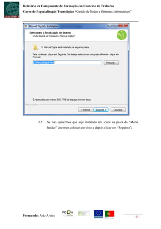 Relatório da Componente de Formação em Contexto de Trabalho
Curso de Especialização Tecnológica “Gestão de Redes e Sistemas Informáticos”




          2.5    Se não quisermos que seja instalado um icone na pasta do “Menu
                 Iniciar” devemos colocar um visto e depois clicar em “Seguinte”;




Formando: João Areias                                                               -8-
 