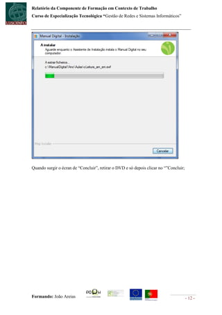 Relatório da Componente de Formação em Contexto de Trabalho
Curso de Especialização Tecnológica “Gestão de Redes e Sistemas Informáticos”




Quando surgir o écran de “Concluir”, retirar o DVD e só depois clicar no “”Concluir;




Formando: João Areias                                                                  - 12 -
 