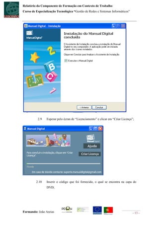 Relatório da Componente de Formação em Contexto de Trabalho
Curso de Especialização Tecnológica “Gestão de Redes e Sistemas Informáticos”




          2.9    Esperar pelo écran de “Licenciamento” e clicar em “Criar Licença”;




         2.10    Inserir o código que foi fornecido, o qual se encontra na capa do
                 DVD;




Formando: João Areias                                                             - 13 -
 