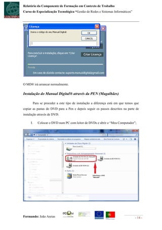 Relatório da Componente de Formação em Contexto de Trabalho
Curso de Especialização Tecnológica “Gestão de Redes e Sistemas Informáticos”




O MD® irá arrancar normalmente.

Instalação do Manual Digital® através da PEN (Magalhães)

          Para se proceder a este tipo de instalação a diferença está em que temos que
copiar as pastas do DVD para a Pen e depois seguir os passos descritos na parte de
instalação através de DVD.

     I.      Colocar o DVD num PC com leitor de DVDs e abrir o “Meu Computador”;




Formando: João Areias                                                              - 14 -
 