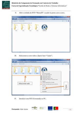 Relatório da Componente de Formação em Contexto de Trabalho
Curso de Especialização Tecnológica “Gestão de Redes e Sistemas Informáticos”



    II.   Abrir a unidade de DVD “ManualD” e aceder às pastas com os anos;




   III.   Seleccionar os anos todos e depois fazer “Copiar”;




          Seleccionar tudo
                                                                             Copiar




   IV.    Introduzir uma PEN (Formatada) no PC;




Formando: João Areias                                                                 - 15 -
 