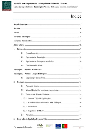 Relatório da Componente de Formação em Contexto de Trabalho
Curso de Especialização Tecnológica “Gestão de Redes e Sistemas Informáticos”




                                                                                                                  Índice
Agradecimentos ............................................................................................................... i

Resumo ........................................................................................................................... iii

Índice .............................................................................................................................. iv

Índice de Ilustrações ...................................................................................................... vi

Índice de Documentos ................................................................................................... vi

Abreviaturas ................................................................................................................. vii

1.     Introdução ................................................................................................................ 9

              1.1       Enquadramento ....................................................................................... 9

              1.2       Apresentação do estágio ....................................................................... 10

              1.3       Apresentação da empresa acolhedora ................................................... 10

              1.4       Contributos do MD® ............................................................................ 11

Ilustração 2 - Aula de Matemática .............................................................................. 11

Ilustração 3 - Aula de Língua Portuguesa .................................................................. 11

              1.5       Organização do relatório ....................................................................... 12

2.     Contexto ................................................................................................................. 13

              2.1       Ambiente Interno .................................................................................. 13

              2.2       Manual Digital® e o projecto e-escolinhas .......................................... 14

              2.3       Contexto de desenvolvimento ............................................................... 14

                  2.3.1 Manual Digital® (aplicação) ........................................................... 14

                  2.3.2 Cadernos de actividades da AEC de Inglês ..................................... 16

                  2.3.3 Backoffice ........................................................................................ 16

                  2.3.4 Segurança do MD® ......................................................................... 17

              2.4       Parcerias ................................................................................................ 17

3.     Descrição do Trabalho Desenvolvido .................................................................. 19



Formando: João Areias                                                                                                              iv
 