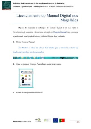 Relatório da Componente de Formação em Contexto de Trabalho
Curso de Especialização Tecnológica “Gestão de Redes e Sistemas Informáticos”




    Licenciamento do Manual Digital nos
                            Magalhães
       Depois de efectuada a instalação do Manual Digital e ter sido feito o

licenciamento, é necessário efectuar uma alteração no Controlo Parental para assim que

seja efectuada uma ligação à Internet o Manual Digital fique registado.


1. Abrir o Controlo Parental


       No Windows 7 clicar na seta do lado direito, que se encontra na barra de

tarefas, para aceder a uns ícones ocultos.




2. Clicar no ícone do Controlo Parental para aceder ao programa




3. Aceder às configurações de directriz;




Formando: João Areias                                                              - 19 -
 