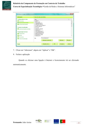 Relatório da Componente de Formação em Contexto de Trabalho
Curso de Especialização Tecnológica “Gestão de Redes e Sistemas Informáticos”




7. Clicar em “Adicionar”, depois em “Aplicar” e “OK”.

8. Fechar a aplicação


      Quando se efectuar uma ligação à Internet o licenciamento irá ser efectuado

automaticamente.




Formando: João Areias                                                           - 22 -
 