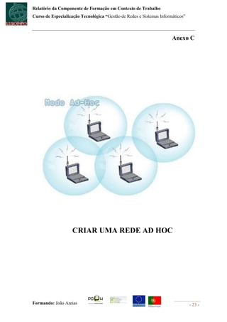 Relatório da Componente de Formação em Contexto de Trabalho
Curso de Especialização Tecnológica “Gestão de Redes e Sistemas Informáticos”



                                                                      Anexo C




                    CRIAR UMA REDE AD HOC




Formando: João Areias                                                           - 23 -
 