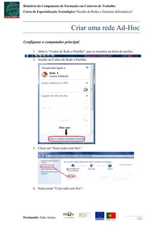 Relatório da Componente de Formação em Contexto de Trabalho
Curso de Especialização Tecnológica “Gestão de Redes e Sistemas Informáticos”




                                   Criar uma rede Ad-Hoc
Configurar o computador principal

      1. Abrir o “Centro de Rede e Partilha”, que se encontra na barra de tarefas;

      2. Aceder ao Centro de Rede e Partilha;




      3. Clicar em “Gerir redes sem fios”;




      4. Seleccionar “Criar rede sem fios”;




Formando: João Areias                                                                - 24 -
 