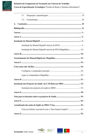 Relatório da Componente de Formação em Contexto de Trabalho
Curso de Especialização Tecnológica “Gestão de Redes e Sistemas Informáticos”



              3.1       Integração e aprendizagem ................................................................... 19

              3.2.      Contratempos ........................................................................................ 28

4.    Conclusões .............................................................................................................. 29

Bibliografia .................................................................................................................... 31

Anexos .......................................................................................................................... - 1 -

Anexo A ....................................................................................................................... - 2 -

Instalação do Manual Digital® ................................................................................. - 3 -

              Instalação do Manual Digital® através do DVD .......................................... - 3 -

              Instalação do Manual Digital® através da PEN (Magalhães) .................... - 14 -

Anexo B...................................................................................................................... - 18 -

Licenciamento do Manual Digital nos Magalhães ................................................. - 19 -

Anexo C ..................................................................................................................... - 23 -

Criar uma rede Ad-Hoc ........................................................................................... - 24 -

              Configurar o computador principal ............................................................. - 24 -

              Ligar os computadores Magalhães .............................................................. - 29 -

Anexo D ..................................................................................................................... - 31 -

Instalação dos Projectos de Saúde da C.M.Maia nos MD® ................................ - 32 -

              Instalação dos projectos de saúde no MD® ................................................ - 33 -

Anexo E...................................................................................................................... - 38 -

Nota para os docentes sobre os projectos de Saúde............................................... - 39 -

Anexo F ...................................................................................................................... - 44 -

Actualização das aulas de Inglês no MD® 3ºAno .................................................. - 45 -

              Criar um ficheiro executável com o “Inno Setup Compiler” ...................... - 45 -

Anexo G ..................................................................................................................... - 52 -




Formando: João Areias                                                                                                             v
 