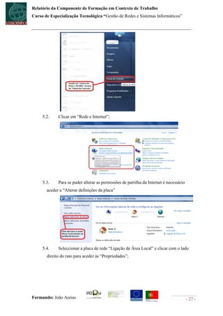 Relatório da Componente de Formação em Contexto de Trabalho
Curso de Especialização Tecnológica “Gestão de Redes e Sistemas Informáticos”




     5.2.    Clicar em “Rede e Internet”;




     5.3.    Para se puder alterar as permissões de partilha da Internet é necessário
       aceder a “Alterar definições da placa”




     5.4.    Seleccionar a placa de rede “Ligação de Área Local” e clicar com o lado
       direito do rato para aceder às “Propriedades”;




Formando: João Areias                                                                   - 27 -
 