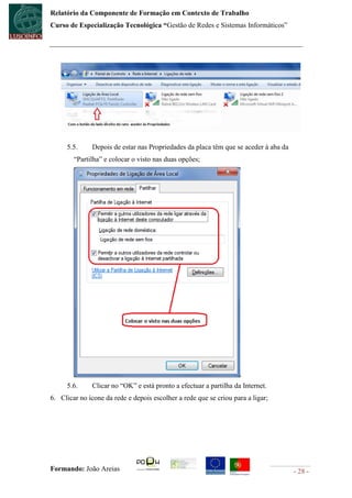 Relatório da Componente de Formação em Contexto de Trabalho
Curso de Especialização Tecnológica “Gestão de Redes e Sistemas Informáticos”




      5.5.     Depois de estar nas Propriedades da placa têm que se aceder à aba da
        “Partilha” e colocar o visto nas duas opções;




      5.6.     Clicar no “OK” e está pronto a efectuar a partilha da Internet.
6. Clicar no ícone da rede e depois escolher a rede que se criou para a ligar;




Formando: João Areias                                                                 - 28 -
 