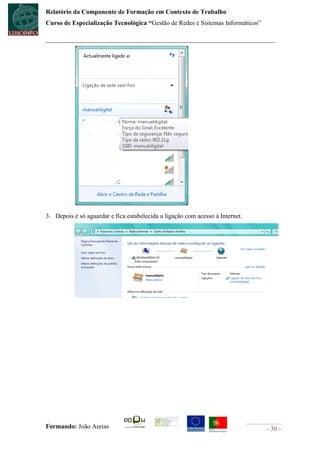 Relatório da Componente de Formação em Contexto de Trabalho
Curso de Especialização Tecnológica “Gestão de Redes e Sistemas Informáticos”




3. Depois é só aguardar e fica estabelecida a ligação com acesso à Internet.




Formando: João Areias                                                           - 30 -
 