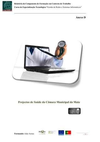 Relatório da Componente de Formação em Contexto de Trabalho
Curso de Especialização Tecnológica “Gestão de Redes e Sistemas Informáticos”




                                                                      Anexo D




    Projectos de Saúde da Câmara Municipal da Maia




Formando: João Areias                                                           - 31 -
 