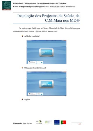Relatório da Componente de Formação em Contexto de Trabalho
Curso de Especialização Tecnológica “Gestão de Redes e Sistemas Informáticos”




     Instalação dos Projectos de Saúde da
                      C.M.Maia nos MD®
       Os projectos de Saúde que a Câmara Municipal da Maia disponibilizou para
serem instalados no Manual Digital®, versão docente, são:

              A Minha Lancheira!




              O Pequeno Grande Almoço!




              Pepino




Formando: João Areias                                                           - 32 -
 