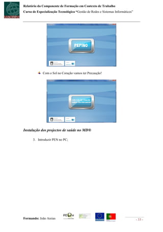 Relatório da Componente de Formação em Contexto de Trabalho
Curso de Especialização Tecnológica “Gestão de Redes e Sistemas Informáticos”




             Com o Sol no Coração vamos ter Precaução!




Instalação dos projectos de saúde no MD®

      3. Introduzir PEN no PC;




Formando: João Areias                                                           - 33 -
 