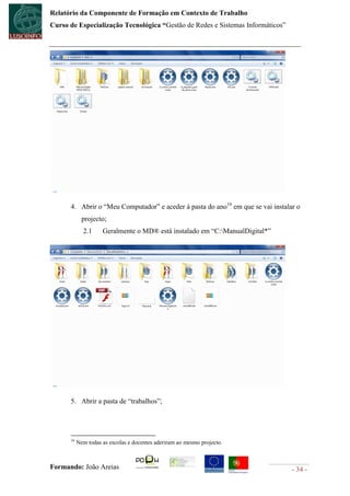 Relatório da Componente de Formação em Contexto de Trabalho
Curso de Especialização Tecnológica “Gestão de Redes e Sistemas Informáticos”




      4. Abrir o “Meu Computador” e aceder à pasta do ano16 em que se vai instalar o
             projecto;
             2.1     Geralmente o MD® está instalado em “C:ManualDigital*”




      5. Abrir a pasta de “trabalhos”;




      16
           Nem todas as escolas e docentes aderiram ao mesmo projecto.



Formando: João Areias                                                            - 34 -
 
