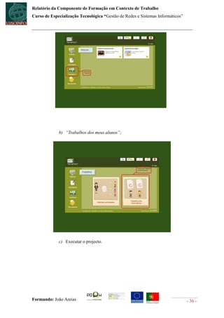 Relatório da Componente de Formação em Contexto de Trabalho
Curso de Especialização Tecnológica “Gestão de Redes e Sistemas Informáticos”




             b) “Trabalhos dos meus alunos”;




             c) Executar o projecto.




Formando: João Areias                                                           - 36 -
 