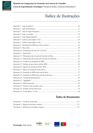 Relatório da Componente de Formação em Contexto de Trabalho
Curso de Especialização Tecnológica “Gestão de Redes e Sistemas Informáticos”




                                                                         Índice de Ilustrações

Ilustração 1 - Logo Lusoinfo II .................................................................................................................. 10
Ilustração 2 - Aula de Matemática ............................................................................................................. 11
Ilustração 3 - Aula de Língua Portuguesa ................................................................................................. 11
Ilustração 4 - Logo e-escolinha .................................................................................................................. 14
Ilustração 5 - Logo Manual Digital® ........................................................................................................ 14
Ilustração 6 - Caderno Apoio Inglês 3º Ano............................................................................................... 16
Ilustração 7 - Caderno Apoio Inglês 4º Ano............................................................................................... 16
Ilustração 8 - Interligação do MD® nas várias vertentes .......................................................................... 18
Ilustração 9 - Disco cheio .......................................................................................................................... 20
Ilustração 10 - Estruturação de uma LAN na escola ................................................................................ 21
Ilustração 11 – Rede ad hoc ....................................................................................................................... 21
Ilustração 12 - Planeamento das Escolas do Concelho da Maia ............................................................... 23
Ilustração 13 - Planeamento das Escolas do Concelho de Famalicão ...................................................... 25
Ilustração 14 - Condições de instalação do MD® ..................................................................................... 26
Ilustração 15 - Gabinete de apoio para instalar MD® .............................................................................. 26
Ilustração 16 - Suportes de instalação (DVD e PEN) ................................................................................ 27
Ilustração 17 - Suporte de instalação (rede ad hoc) .................................................................................. 27
Ilustração 18 - Instalação do MD® numa sala de aulas............................................................................ 27
Ilustração 19 - Instalação do MD® numa sala dos professores ................................................................ 27
Ilustração 20 - Verificando funcionamento ................................................................................................ 28
Ilustração 21 - "Magalhães" ...................................................................................................................... 28
Ilustração 22 - MD® a funcionar............................................................................................................... 28
Ilustração 23 - Carteiras salas de aulas com pc ........................................................................................ 29
Ilustração 24 - Exemplo sala de aulas novas ............................................................................................. 29
Ilustração 25 – Escola Básica 1º Ciclo ...................................................................................................... 29


                                                                                                  Índice de Documentos
Documento 1 - Cartão de colaborador ................................................................................................. - 53 -
Documento 2 - Registo de presenças semanal ...................................................................................... - 53 -
Documento 3 - Relatório de actividades semanal ................................................................................. - 53 -




Formando: João Areias                                                                                                                              vi
 