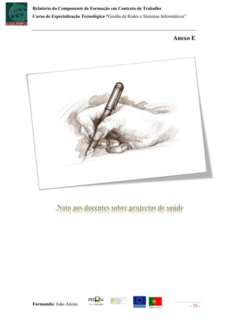 Relatório da Componente de Formação em Contexto de Trabalho
Curso de Especialização Tecnológica “Gestão de Redes e Sistemas Informáticos”



                                                                      Anexo E




            Nota aos docentes sobre projectos de saúde




Formando: João Areias                                                           - 38 -
 