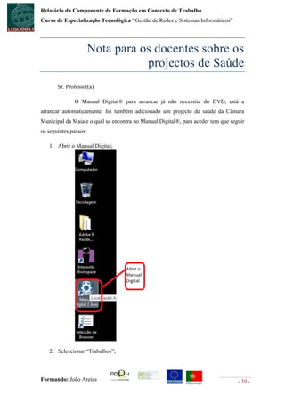 Relatório da Componente de Formação em Contexto de Trabalho
Curso de Especialização Tecnológica “Gestão de Redes e Sistemas Informáticos”




                       Nota para os docentes sobre os
                                  projectos de Saúde
       Sr. Professor(a)

              O Manual Digital® para arrancar já não necessita do DVD, está a
arrancar automaticamente, foi também adicionado um projecto de saúde da Câmara
Municipal da Maia e o qual se encontra no Manual Digital®, para aceder tem que seguir
os seguintes passos:

   1. Abrir o Manual Digital;




   2. Seleccionar “Trabalhos”;



Formando: João Areias                                                             - 39 -
 