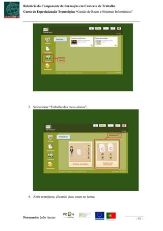 Relatório da Componente de Formação em Contexto de Trabalho
Curso de Especialização Tecnológica “Gestão de Redes e Sistemas Informáticos”




   3. Seleccionar “Trabalho dos meus alunos”;




   4. Abrir o projecto, clicando duas vezes no ícone;




Formando: João Areias                                                           - 40 -
 
