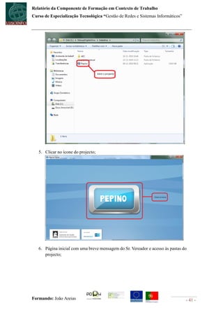 Relatório da Componente de Formação em Contexto de Trabalho
Curso de Especialização Tecnológica “Gestão de Redes e Sistemas Informáticos”




   5. Clicar no ícone do projecto;




   6. Página inicial com uma breve mensagem do Sr. Vereador e acesso às pastas do
      projecto;




Formando: João Areias                                                           - 41 -
 