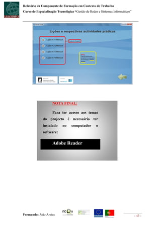 Relatório da Componente de Formação em Contexto de Trabalho
Curso de Especialização Tecnológica “Gestão de Redes e Sistemas Informáticos”




                    NOTA FINAL:

                    Para ter acesso aos temas
              do projecto é necessário ter
              instalado     no    computador       o
              software:

                    Adobe Reader




Formando: João Areias                                                           - 43 -
 