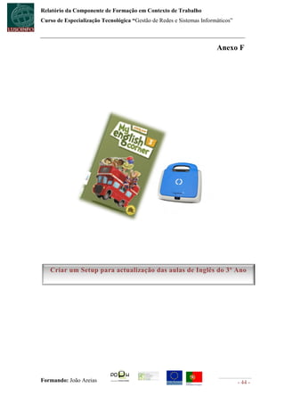 Relatório da Componente de Formação em Contexto de Trabalho
Curso de Especialização Tecnológica “Gestão de Redes e Sistemas Informáticos”



                                                                      Anexo F




   Criar um Setup para actualização das aulas de Inglês do 3º Ano




Formando: João Areias                                                           - 44 -
 