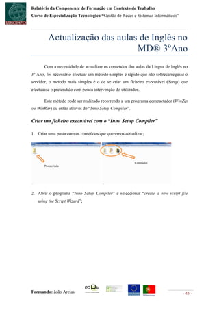 Relatório da Componente de Formação em Contexto de Trabalho
Curso de Especialização Tecnológica “Gestão de Redes e Sistemas Informáticos”




          Actualização das aulas de Inglês no
                                MD® 3ºAno
       Com a necessidade de actualizar os conteúdos das aulas da Língua de Inglês no
3º Ano, foi necessário efectuar um método simples e rápido que não sobrecarregasse o
servidor, o método mais simples é o de se criar um ficheiro executável (Setup) que
efectuasse o pretendido com pouca intervenção do utilizador.

       Este método pode ser realizado recorrendo a um programa compactador (WinZip
ou WinRar) ou então através do “Inno Setup Compiler”.

Criar um ficheiro executável com o “Inno Setup Compiler”

1. Criar uma pasta com os conteúdos que queremos actualizar;




                                                         Conteúdos
       Pasta criada




2. Abrir o programa “Inno Setup Compiler” e seleccionar “create a new script file
   using the Script Wizard”;




Formando: João Areias                                                            - 45 -
 