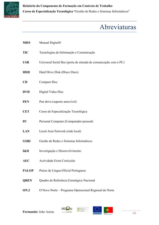 Relatório da Componente de Formação em Contexto de Trabalho
Curso de Especialização Tecnológica “Gestão de Redes e Sistemas Informáticos”




                                                       Abreviaturas

MD®        Manual Digital®


TIC        Tecnologias de Informação e Comunicação


USB        Universal Serial Bus (porta de entrada de comunicação com o PC)


HDD        Hard Drive Disk (Disco Duro)


CD         Compact Disc


DVD        Digital Video Disc


PEN        Pen drive (suporte amovível)


CET        Curso de Especialização Tecnológica


PC         Personal Computer (Computador pessoal)


LAN        Local Area Network (rede local)


GSRI       Gestão de Redes e Sistemas Informáticos


I&D        Investigação e Desenvolvimento


AEC        Actividade Extra Curricular


PALOP      Países de Língua Oficial Portuguesa


QREN       Quadro de Referência Estratégico Nacional


ON.2       O Novo Norte – Programa Operacional Regional do Norte




Formando: João Areias                                                           vii
 