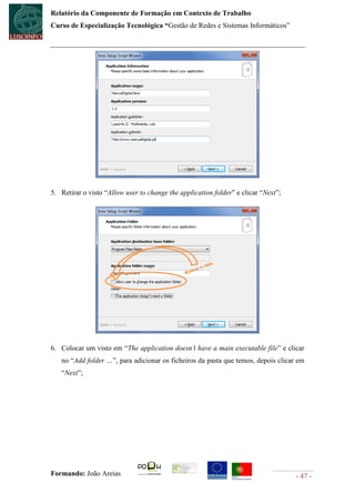 Relatório da Componente de Formação em Contexto de Trabalho
Curso de Especialização Tecnológica “Gestão de Redes e Sistemas Informáticos”




5. Retirar o visto “Allow user to change the application folder” e clicar “Next”;




6. Colocar um visto em “The application doesn’t have a main executable file” e clicar
   no “Add folder …”, para adicionar os ficheiros da pasta que temos, depois clicar em
   “Next”;




Formando: João Areias                                                               - 47 -
 