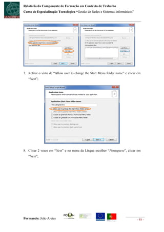 Relatório da Componente de Formação em Contexto de Trabalho
Curso de Especialização Tecnológica “Gestão de Redes e Sistemas Informáticos”




7. Retirar o visto de “Allow user to change the Start Menu folder name” e clicar em
   “Next”;




8. Clicar 2 vezes em “Next” e no menu da Língua escolher “Portuguese”, clicar em
   “Next”;




Formando: João Areias                                                           - 48 -
 