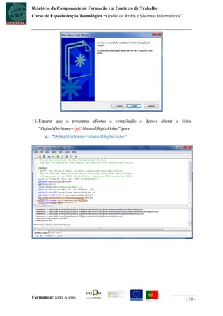 Relatório da Componente de Formação em Contexto de Trabalho
Curso de Especialização Tecnológica “Gestão de Redes e Sistemas Informáticos”




11. Esperar que o programa efectue a compilação e depois alterar a linha
   ”DefaultDirName={pf}ManualDigital3Ano” para:
      a. “DefaultDirName=ManualDigital3Ano”




Formando: João Areias                                                           - 50 -
 