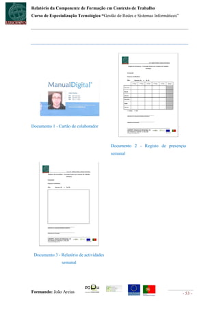 Relatório da Componente de Formação em Contexto de Trabalho
Curso de Especialização Tecnológica “Gestão de Redes e Sistemas Informáticos”




Documento 1 - Cartão de colaborador



                                          Documento 2 - Registo de presenças
                                          semanal




 Documento 3 - Relatório de actividades
                semanal




Formando: João Areias                                                           - 53 -
 