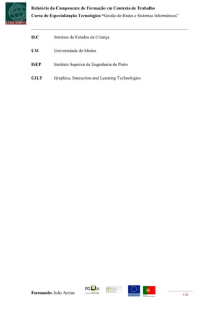 Relatório da Componente de Formação em Contexto de Trabalho
Curso de Especialização Tecnológica “Gestão de Redes e Sistemas Informáticos”



IEC        Instituto de Estudos da Criança


UM         Universidade do Minho


ISEP       Instituto Superior de Engenharia do Porto


GILT       Graphics, Interaction and Learning Technologies




Formando: João Areias                                                           viii
 