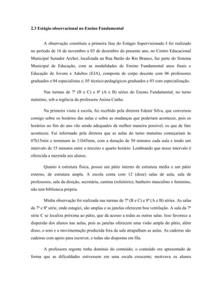 2.3 Estágio observacional no Ensino Fundamental


       A observação constituiu a primeira fase do Estágio Supervisionado I foi realizado
no período de 16 de novembro a 03 de dezembro do presente ano, no Centro Educacional
Municipal Senador Archer, localizada na Rua Barão do Rio Branco, faz parte do Sistema
Municipal de Educação, com as modalidades de Ensino Fundamental anos finais e
Educação de Jovens e Adultos (EJA), composta de corpo docente com 06 professores
graduados e 04 especialistas e; 05 técnico-pedagógicos graduados e 03 com especialização.

       Nas turmas de 7ª (B e C) e 8ª (A e B) séries do Ensino Fundamental, no turno
matutino, sob a regência da professora Anisia Cunha.

       Na primeira visita à escola, fui recebido pela diretora Edenir Silva, que conversou
comigo sobre os horários das aulas e sobre as mudanças que poderiam acontecer, pois os
horários no fim do ano vão sendo adequados da melhor maneira possível, os que de fato
aconteceu. Fui informado pela diretora que as aulas do turno matutino começariam às
07h15min e terminam às 11h45min, com a duração de 50 minutos cada aula e tendo um
intervalo de 15 minutos entre o terceiro e quarto horário. Lembrando que nesse intervalo é
oferecida a merenda aos alunos.

       Quanto à estrutura física, possui um pátio interno de estrutura média e um pátio
externo, de estrutura ampla. A escola conta com 12 (doze) salas de aula, sala de
professores, sala da direção, secretária, cantina (refeitório), banheiro masculino e feminino,
não tem biblioteca própria.

       Minha observação foi realizada nas turmas de 7ª (B e C) e 8ª (A e B) séries. As salas
da 7ª e 8ª série, onde estagiei, são amplas e as janelas oferecem boa ventilação. A sala da 7ª
série C se localiza próxima ao pátio, que dá acesso a todas as outras salas. Isso favorece a
dispersão dos alunos nas aulas, pois as janelas oferecem uma visão ampla do pátio, além
disso, o som e a movimentação produzida fora da sala atrapalham as aulas. As cadeiras são
cadeiras com apoio para escrever, e todas são dispostas em fila.

       A professora regente tinha domínio do conteúdo; o conteúdo era apresentado de
forma que as dificuldades estivessem em uma escala crescente; motivava os alunos
 