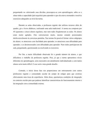 perguntando ou valorizando suas dúvidas; preocupava-se com aprendizagem; sabia se o
aluno tinha a capacidade (pré-requisito) para aprender o que ela estava ensinando e resolvia
exercícios adequados ao nível da turma.


       Durante as aulas observadas, a professora regente não utilizou recursos além do
quadro, giz e livros didáticos, realizando uma aula tradicional. A turma era composta por
45 (quarenta e cinco) alunos regulares, mas nem todos freqüentavam as aulas. Os alunos
eram   muito    agitados.   Eles   conversavam     muito,   mesmo   estando    posicionados
desfavoravelmente às conversas paralelas. Nas turmas foi possível formar vários subgrupos
de alunos: os atenciosos com facilidade para aprender; os atenciosos com dificuldade para
aprender; e os desinteressados com dificuldade para aprender. Nem todos participavam da
aula, perguntando, questionando ou resolvendo os exercícios.


       Por fim, a maior dificuldade observada foi o grande número de alunos, o que
dificultava o trabalho da professora regente. Pois, já que a turma apresentava níveis
diferentes de aprendizagem, seria necessário um atendimento individualizado e com tantos
alunos seria muito difícil. E esse será o meu grande desafio.


       Contudo, o início dessa fase nos proporcionou um entrosamento com outros
professores regente e comunidade escolar do campo de estágio para que existisse
efetivamente uma troca de experiência. Além disso, oportunizou condições de integração
no contexto escolar para que pudesse identificar características do funcionamento interno e
da integração com a comunidade externa.
 