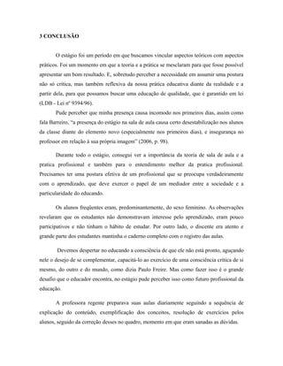 3 CONCLUSÃO


       O estágio foi um período em que buscamos vincular aspectos teóricos com aspectos
práticos. Foi um momento em que a teoria e a prática se mesclaram para que fosse possível
apresentar um bom resultado. E, sobretudo perceber a necessidade em assumir uma postura
não só crítica, mas também reflexiva da nossa prática educativa diante da realidade e a
partir dela, para que possamos buscar uma educação de qualidade, que é garantido em lei
(LDB - Lei nº 9394/96).
       Pude perceber que minha presença causa incomodo nos primeiros dias, assim como
fala Barreiro, “a presença do estágio na sala de aula causa certo desestabilização nos alunos
da classe diante do elemento novo (especialmente nos primeiros dias), e insegurança no
professor em relação à sua própria imagem” (2006, p. 98).

       Durante todo o estágio, consegui ver a importância da teoria de sala de aula e a
pratica profissional e também para o entendimento melhor da pratica profissional.
Precisamos ter uma postura efetiva de um profissional que se preocupa verdadeiramente
com o aprendizado, que deve exercer o papel de um mediador entre a sociedade e a
particularidade do educando.

       Os alunos freqüentes eram, predominantemente, do sexo feminino. As observações
revelaram que os estudantes não demonstravam interesse pelo aprendizado, eram pouco
participativos e não tinham o hábito de estudar. Por outro lado, o discente era atento e
grande parte dos estudantes mantinha o caderno completo com o registro das aulas.

        Devemos despertar no educando a consciência de que ele não está pronto, aguçando
nele o desejo de se complementar, capacitá-lo ao exercício de uma consciência crítica de si
mesmo, do outro e do mundo, como dizia Paulo Freire. Mas como fazer isso é o grande
desafio que o educador encontra, no estágio pude perceber isso como futuro profissional da
educação.

       A professora regente preparava suas aulas diariamente seguindo a sequência de
explicação do conteúdo, exemplificação dos conceitos, resolução de exercícios pelos
alunos, seguido da correção desses no quadro, momento em que eram sanadas as dúvidas.
 