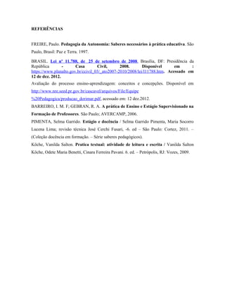 REFERÊNCIAS


FREIRE, Paulo. Pedagogia da Autonomia: Saberes necessários à prática educativa. São
Paulo, Brasil: Paz e Terra. 1997.

BRASIL. Lei nº 11.788, de 25 de setembro de 2008. Brasília, DF: Presidência da
República        -      Casa        Civil,      2008.       Disponível      em      :
https://www.planalto.gov.br/ccivil_03/_ato2007-2010/2008/lei/l11788.htm. Acessado em
12 de dez. 2012.
Avaliação do processo ensino-aprendizagem: conceitos e concepções. Disponível em
http://www.nre.seed.pr.gov.br/cascavel/arquivos/File/Equipe
%20Pedagogica/producao_dorimar.pdf, acessado em: 12 dez.2012.
BARREIRO, I. M. F; GEBRAN, R. A. A prática de Ensino e Estágio Supervisionado na
Formação de Professores. São Paulo; AVERCAMP, 2006.
PIMENTA, Selma Garrido. Estágio e docência / Selma Garrido Pimenta, Maria Socorro
Lucena Lima; revisão técnica José Cerchi Fusari, -6. ed – São Paulo: Cortez, 2011. –
(Coleção docência em formação. – Série saberes pedagógicos).
Köche, Vanilda Salton. Pratica textual: atividade de leitura e escrita / Vanilda Salton
Köche, Odete Maria Benetti, Cinara Ferreira Pavani. 6. ed. – Petrópolis, RJ: Vozes, 2009.
 