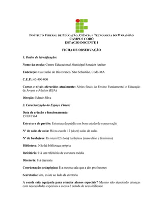 INSTITUTO FEDERAL DE EDUCAÇÃO, CIÊNCIA E TECNOLOGIA DO MARANHÃO
                              CAMPUS CODÓ
                           ESTÁGIO DOCENTE I

                               FICHA DE OBSERVAÇÃO

1. Dados de identificação:

Nome da escola: Centro Educacional Municipal Senador Archer

Endereço: Rua Barão do Rio Branco, São Sebastião, Codó-MA

C.E.P.: 65.400-000

Cursos e níveis oferecidos atualmente: Séries finais do Ensino Fundamental e Educação
de Jovens e Adultos (EJA)

Direção: Edenir Silva

2. Caracterização do Espaço Físico:

Data de criação e funcionamento:
15/03/1964

Estrutura do prédio: Estrutura do prédio em bom estado de conservação

Nº de salas de aula: Há na escola 12 (doze) salas de aulas

Nº de banheiros: Existem 02 (dois) banheiros (masculino e feminino)

Biblioteca: Não há biblioteca própria

Refeitório: Há um refeitório de estrutura média

Diretoria: Há diretoria

Coordenação pedagógica: É a mesma sala que a dos professores

Secretaria: sim, existe ao lado da diretoria

A escola está equipada para atender alunos especiais? Mesmo não atendendo crianças
com necessidades especiais a escola é dotada de acessibilidade
 