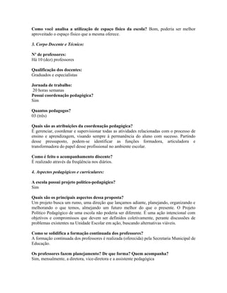 Como você analisa a utilização de espaço físico da escola? Bom, poderia ser melhor
aproveitado o espaço físico que a mesma oferece.

3. Corpo Docente e Técnico:

Nº de professores:
Há 10 (dez) professores

Qualificação dos docentes:
Graduados e especialistas

Jornada de trabalho:
 20 horas semanas
Possui coordenação pedagógica?
Sim

Quantos pedagogos?
03 (três)

Quais são as atribuições da coordenação pedagógica?
É gerenciar, coordenar e supervisionar todas as atividades relacionadas com o processo de
ensino e aprendizagem, visando sempre à permanência do aluno com sucesso. Partindo
desse pressuposto, podem-se identificar as funções formadora, articuladora e
transformadora do papel desse profissional no ambiente escolar.

Como é feito o acompanhamento discente?
É realizado através da freqüência nos diários.

4. Aspectos pedagógicos e curriculares:

A escola possui projeto político-pedagógico?
Sim

Quais são os principais aspectos dessa proposta?
Um projeto busca um rumo, uma direção que lançamos adiante, planejando, organizando e
melhorando o que temos, almejando um futuro melhor do que o presente. O Projeto
Político Pedagógico de uma escola não poderia ser diferente. É uma ação intencional com
objetivos e compromissos que devem ser definidos coletivamente, perante discussões de
problemas existentes na Unidade Escolar em ação, buscando alternativas viáveis.

Como se solidifica a formação continuada dos professores?
A formação continuada dos professores é realizada (oferecida) pela Secretaria Municipal de
Educação.

Os professores fazem planejamento? De que forma? Quem acompanha?
Sim, mensalmente, a diretora, vice-diretora e a assistente pedagógica
 