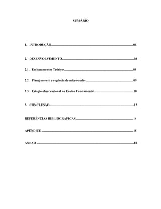 SUMÁRIO




1. INTRODUÇÃO........................................................................................................06



2. DESENVOLVIMENTO...........................................................................................08


2.1. Embasamentos Teóricos.......................................................................................08


2.2. Planejamento e regência de micro-aulas ............................................................09


2.3. Estágio observacional no Ensino Fundamental..................................................10



3. CONCLUSÃO...........................................................................................................12



REFERÊNCIAS BIBLIOGRÁFICAS.........................................................................14


APÊNDICE ....................................................................................................................15


ANEXO ...........................................................................................................................18
 