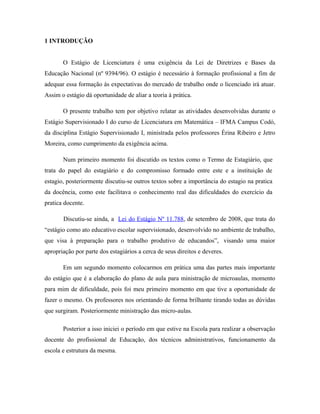 1 INTRODUÇÃO


       O Estágio de Licenciatura é uma exigência da Lei de Diretrizes e Bases da
Educação Nacional (nº 9394/96). O estágio é necessário à formação profissional a fim de
adequar essa formação às expectativas do mercado de trabalho onde o licenciado irá atuar.
Assim o estágio dá oportunidade de aliar a teoria à prática.

       O presente trabalho tem por objetivo relatar as atividades desenvolvidas durante o
Estágio Supervisionado I do curso de Licenciatura em Matemática – IFMA Campus Codó,
da disciplina Estágio Supervisionado I, ministrada pelos professores Érina Ribeiro e Jetro
Moreira, como cumprimento da exigência acima.

       Num primeiro momento foi discutido os textos como o Termo de Estagiário, que
trata do papel do estagiário e do compromisso formado entre este e a instituição de
estagio, posteriormente discutiu-se outros textos sobre a importância do estagio na pratica
da docência, como este facilitava o conhecimento real das dificuldades do exercício da
pratica docente.

       Discutiu-se ainda, a Lei do Estágio Nº 11.788, de setembro de 2008, que trata do
“estágio como ato educativo escolar supervisionado, desenvolvido no ambiente de trabalho,
que visa à preparação para o trabalho produtivo de educandos”, visando uma maior
apropriação por parte dos estagiários a cerca de seus direitos e deveres.

       Em um segundo momento colocarmos em prática uma das partes mais importante
do estágio que é a elaboração do plano de aula para ministração de microaulas, momento
para mim de dificuldade, pois foi meu primeiro momento em que tive a oportunidade de
fazer o mesmo. Os professores nos orientando de forma brilhante tirando todas as dúvidas
que surgiram. Posteriormente ministração das micro-aulas.

       Posterior a isso iniciei o período em que estive na Escola para realizar a observação
docente do profissional de Educação, dos técnicos administrativos, funcionamento da
escola e estrutura da mesma.
 