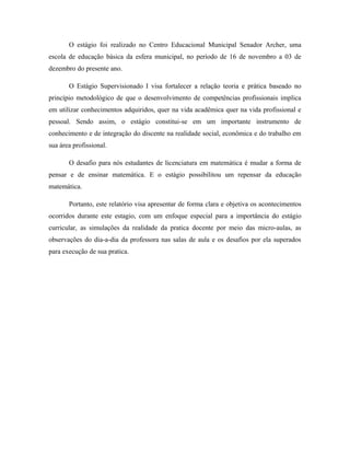 O estágio foi realizado no Centro Educacional Municipal Senador Archer, uma
escola de educação básica da esfera municipal, no período de 16 de novembro a 03 de
dezembro do presente ano.

       O Estágio Supervisionado I visa fortalecer a relação teoria e prática baseado no
princípio metodológico de que o desenvolvimento de competências profissionais implica
em utilizar conhecimentos adquiridos, quer na vida acadêmica quer na vida profissional e
pessoal. Sendo assim, o estágio constitui-se em um importante instrumento de
conhecimento e de integração do discente na realidade social, econômica e do trabalho em
sua área profissional.

       O desafio para nós estudantes de licenciatura em matemática é mudar a forma de
pensar e de ensinar matemática. E o estágio possibilitou um repensar da educação
matemática.

       Portanto, este relatório visa apresentar de forma clara e objetiva os acontecimentos
ocorridos durante este estagio, com um enfoque especial para a importância do estágio
curricular, as simulações da realidade da pratica docente por meio das micro-aulas, as
observações do dia-a-dia da professora nas salas de aula e os desafios por ela superados
para execução de sua pratica.
 