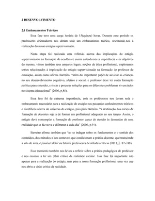 2 DESENVOLVIMENTO


2.1 Embasamentos Teóricos
       Essa fase teve uma carga horária de 15(quinze) horas. Durante esse período os
professores orientadores nos deram todo um embasamento teórico, orientando-nos à
realização do nosso estágio supervisionado.

       Nesta etapa foi realizada uma reflexão acerca das implicações do estágio
supervisionado na formação do acadêmico assim entendemos a importância e os objetivos
do mesmo, vimos também seus amparos legais, noções de ética profissional, exploramos
textos relacionados à implicação do estágio supervisionado na formação do professor de
educação, assim como afirma Barreiro, “além do importante papel de auxiliar as crianças
no seu desenvolvimento cognitivo, afetivo e social, o professor deve ter ainda formação
política para entender, criticar e procurar soluções para os diferentes problemas vivenciados
no sistema educacional” (2006, p.88).

       Essa fase foi de extrema importância, pois os professores nos deram nela o
embasamento necessário para a realização do estágio nos passando conhecimentos teóricos
e científicos acerca do universo do estágio, pois para Barreiro, “a destinação dos cursos de
formação de docentes seja a de formar um profissional adequado ao seu tempo. Assim, o
estágio deve contemplar a formação do professor capaz de atender às demandas de uma
realidade que se faz nova e diferente a cada dia” (2006, p.91).

       Barreiro afirma também que “ao se indagar sobre os fundamentos e o sentido dos
conteúdos, dos métodos e dos contextos que condicionam a prática docente, que transcende
a sala de aula, é possível dotar os futuros professores de atitudes críticas (2011, p. 87 e 88).

       Esse momento também nos levou a refletir sobre a prática pedagógica do professor
e nos ensinou a ter um olhar critico da realidade escolar. Essa fase foi importante não
apenas para a realização do estágio, mas para a nossa formação profissional uma vez que
nos abriu a visão critica da realidade.
 